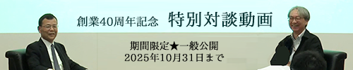創業40周年記念 特別対談動画へ 創業40周年記念 特別対談動画